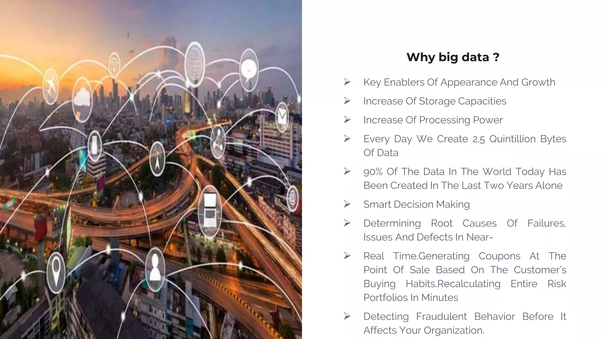 Why big data ?
 Key Enablers Of Appearance And Growth
 Increase Of Storage Capacities
 Increase Of Processing Power
 Every Day We Create 2.5 Quintillion Bytes
Of Data
 90% Of The Data In The World Today Has
Been Created In The Last Two Years Alone
 Smart Decision Making
 Determining Root Causes Of Failures,
Issues And Defects In Near-
 Real Time.Generating Coupons At The
Point Of Sale Based On The Customer’s
Buying Habits.Recalculating Entire Risk
Portfolios In Minutes
 Detecting Fraudulent Behavior Before It
Affects Your Organization.
 