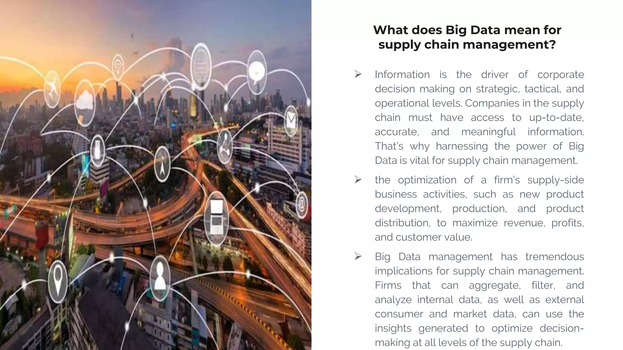 What does Big Data mean for
supply chain management?
 Information is the driver of corporate
decision making on strategic, tactical, and
operational levels. Companies in the supply
chain must have access to up-to-date,
accurate, and meaningful information.
That’s why harnessing the power of Big
Data is vital for supply chain management.
 the optimization of a firm’s supply-side
business activities, such as new product
development, production, and product
distribution, to maximize revenue, profits,
and customer value.
 Big Data management has tremendous
implications for supply chain management.
Firms that can aggregate, filter, and
analyze internal data, as well as external
consumer and market data, can use the
insights generated to optimize decision-
making at all levels of the supply chain.
 