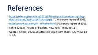 References
• https://tdwi.org/research/2011/09/best-practices-report-q4-big-
data-analytics/asset.aspx?tc=assetpg .TDWI survey report of 2009.
• https://www.sas.com/en_in/home.html SAS survey report of 2011.
• Lohr S (2012) The age of big data. New York Times, pp 11 .
• Gantz J, Reinsel D (2011) Extracting value from chaos. IDC iView, pp
1–12.
 
