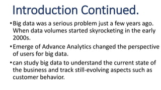Introduction Continued.
•Big data was a serious problem just a few years ago.
When data volumes started skyrocketing in the early
2000s.
•Emerge of Advance Analytics changed the perspective
of users for big data.
•can study big data to understand the current state of
the business and track still-evolving aspects such as
customer behavior.
 