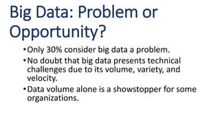 Big Data: Problem or
Opportunity?
•Only 30% consider big data a problem.
•No doubt that big data presents technical
challenges due to its volume, variety, and
velocity.
•Data volume alone is a showstopper for some
organizations.
 