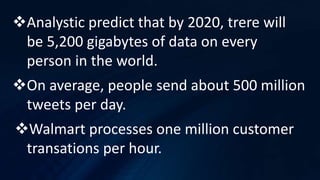 Analystic predict that by 2020, trere will
be 5,200 gigabytes of data on every
person in the world.
On average, people send about 500 million
tweets per day.
Walmart processes one million customer
transations per hour.