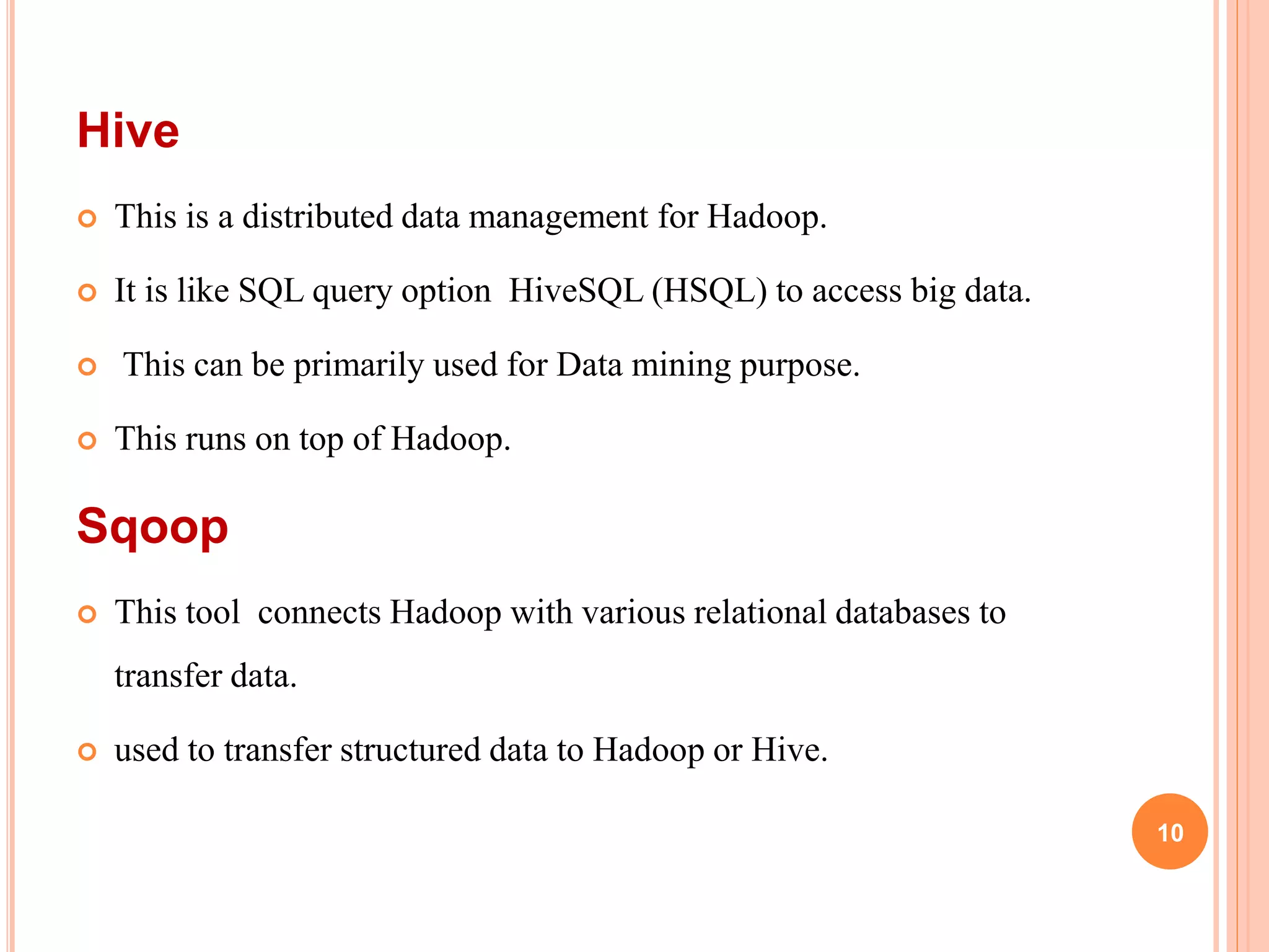 Hive
 This is a distributed data management for Hadoop.
 It is like SQL query option HiveSQL (HSQL) to access big data.
 This can be primarily used for Data mining purpose.
 This runs on top of Hadoop.
Sqoop
 This tool connects Hadoop with various relational databases to
transfer data.
 used to transfer structured data to Hadoop or Hive.
10
 