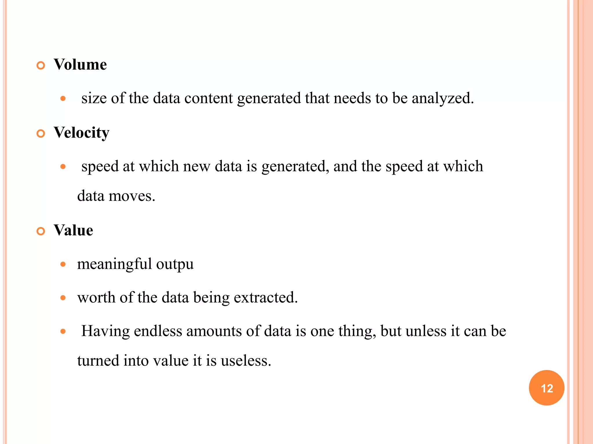  Volume
 size of the data content generated that needs to be analyzed.
 Velocity
 speed at which new data is generated, and the speed at which
data moves.
 Value
 meaningful outpu
 worth of the data being extracted.
 Having endless amounts of data is one thing, but unless it can be
turned into value it is useless.
12
 