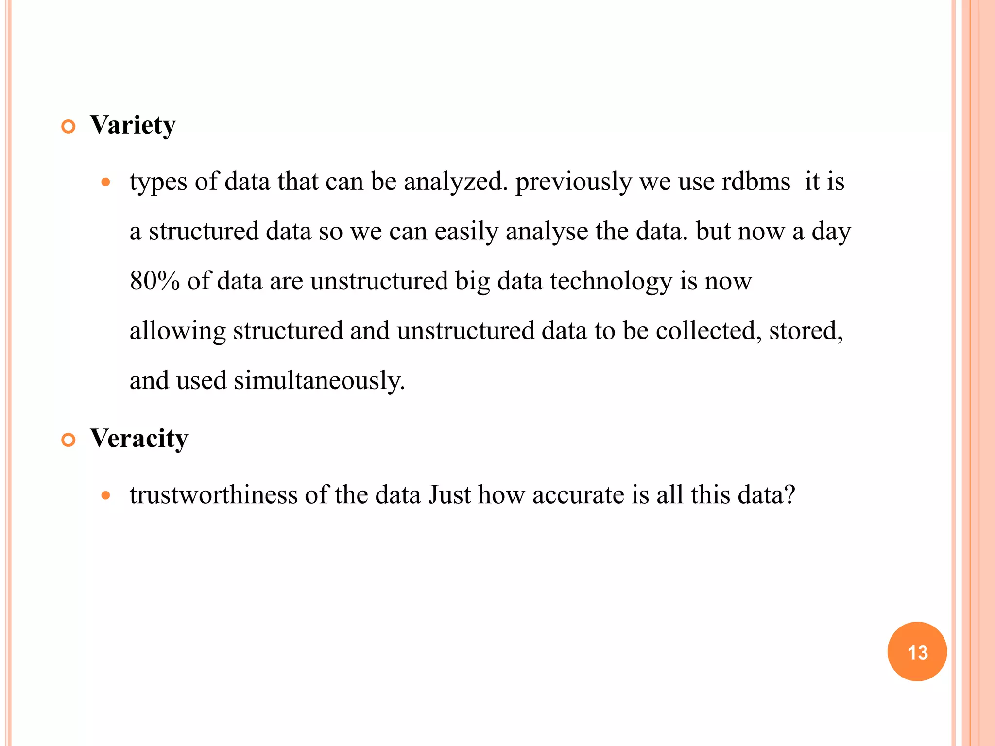  Variety
 types of data that can be analyzed. previously we use rdbms it is
a structured data so we can easily analyse the data. but now a day
80% of data are unstructured big data technology is now
allowing structured and unstructured data to be collected, stored,
and used simultaneously.
 Veracity
 trustworthiness of the data Just how accurate is all this data?
13
 