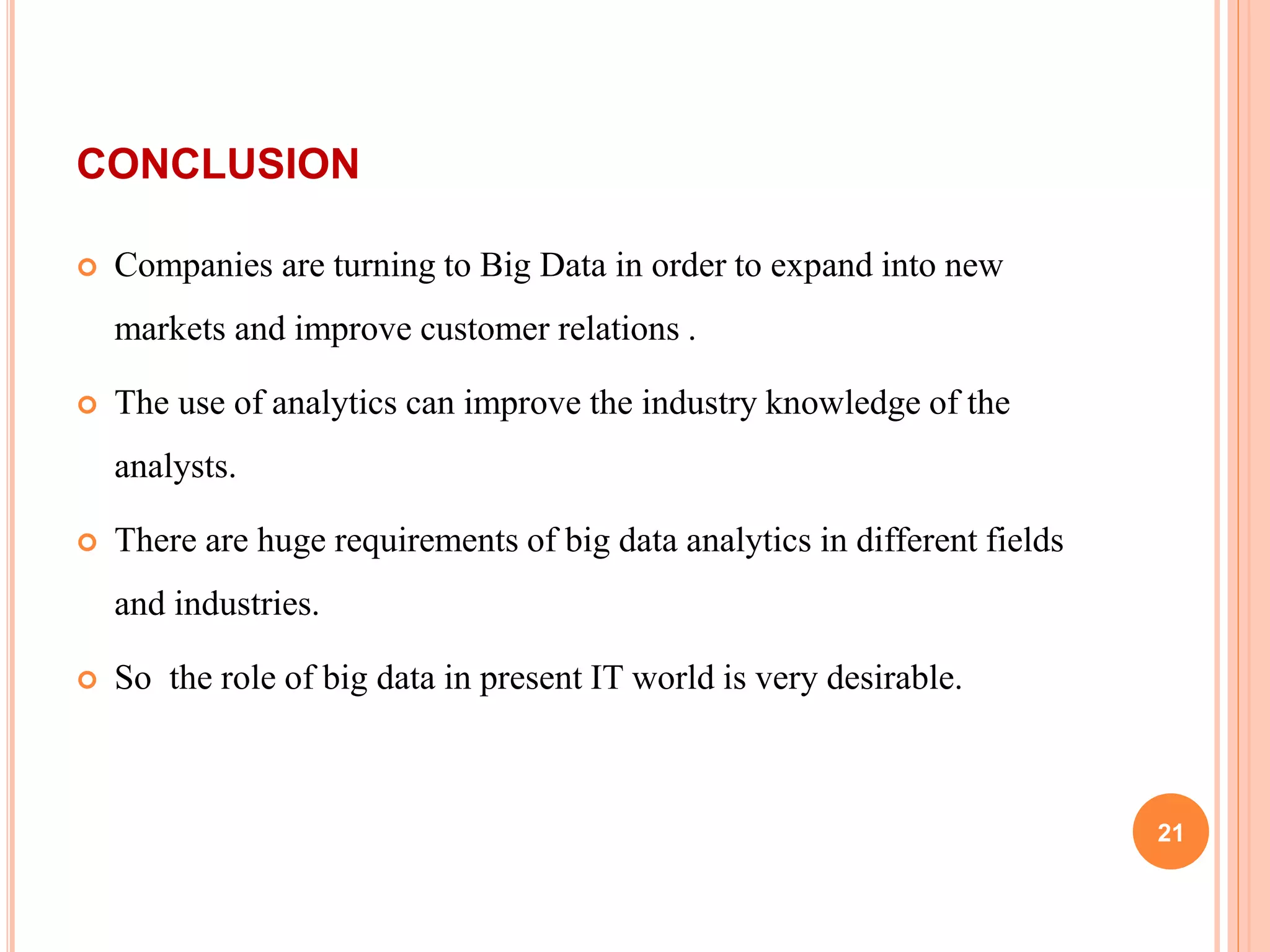 CONCLUSION
 Companies are turning to Big Data in order to expand into new
markets and improve customer relations .
 The use of analytics can improve the industry knowledge of the
analysts.
 There are huge requirements of big data analytics in different fields
and industries.
 So the role of big data in present IT world is very desirable.
21
 