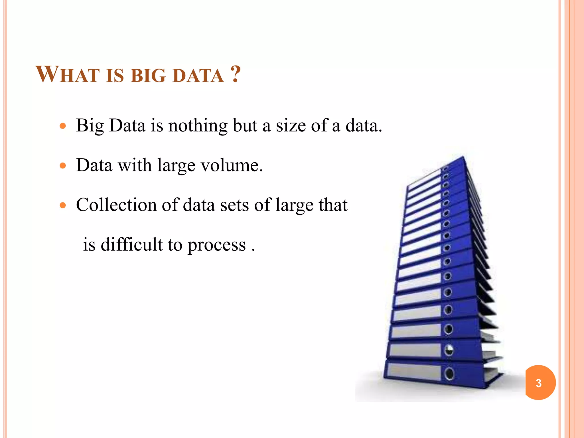 WHAT IS BIG DATA ?
 Big Data is nothing but a size of a data.
 Data with large volume.
 Collection of data sets of large that
is difficult to process .
3
 
