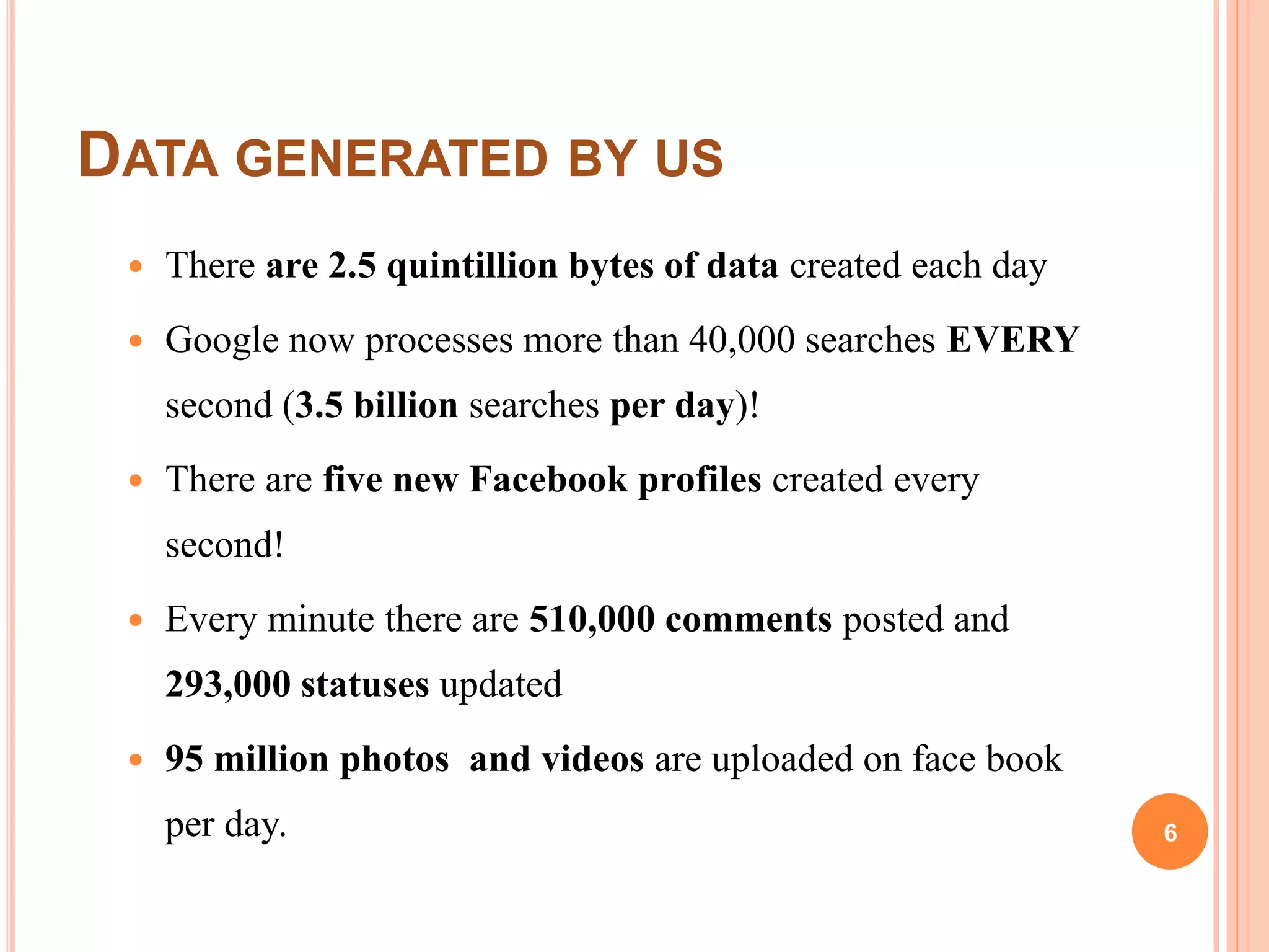 DATA GENERATED BY US
 There are 2.5 quintillion bytes of data created each day
 Google now processes more than 40,000 searches EVERY
second (3.5 billion searches per day)!
 There are five new Facebook profiles created every
second!
 Every minute there are 510,000 comments posted and
293,000 statuses updated
 95 million photos and videos are uploaded on face book
per day. 6
 