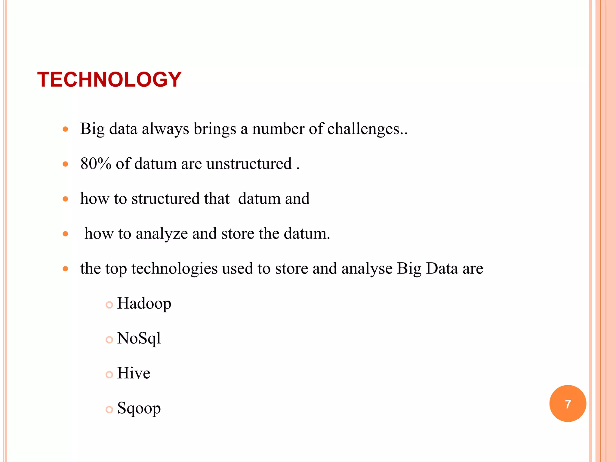 TECHNOLOGY
 Big data always brings a number of challenges..
 80% of datum are unstructured .
 how to structured that datum and
 how to analyze and store the datum.
 the top technologies used to store and analyse Big Data are
 Hadoop
 NoSql
 Hive
 Sqoop 7
 
