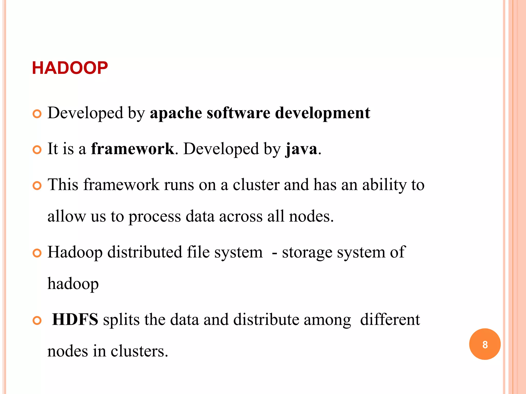 HADOOP
 Developed by apache software development
 It is a framework. Developed by java.
 This framework runs on a cluster and has an ability to
allow us to process data across all nodes.
 Hadoop distributed file system - storage system of
hadoop
 HDFS splits the data and distribute among different
nodes in clusters. 8
 