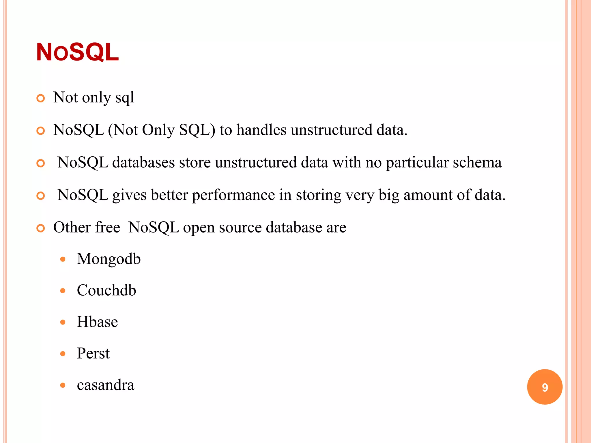 NOSQL
 Not only sql
 NoSQL (Not Only SQL) to handles unstructured data.
 NoSQL databases store unstructured data with no particular schema
 NoSQL gives better performance in storing very big amount of data.
 Other free NoSQL open source database are
 Mongodb
 Couchdb
 Hbase
 Perst
 casandra 9
 