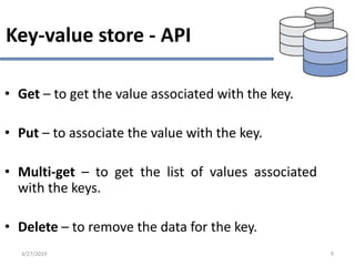 Key-value store - API
• Get – to get the value associated with the key.
• Put – to associate the value with the key.
• Multi-get – to get the list of values associated
with the keys.
• Delete – to remove the data for the key.
3/27/2019 9
 