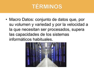 • Macro Datos: conjunto de datos que, por
su volumen y variedad y por la velocidad a
la que necesitan ser procesados, supera
las capacidades de los sistemas
informáticos habituales.
 