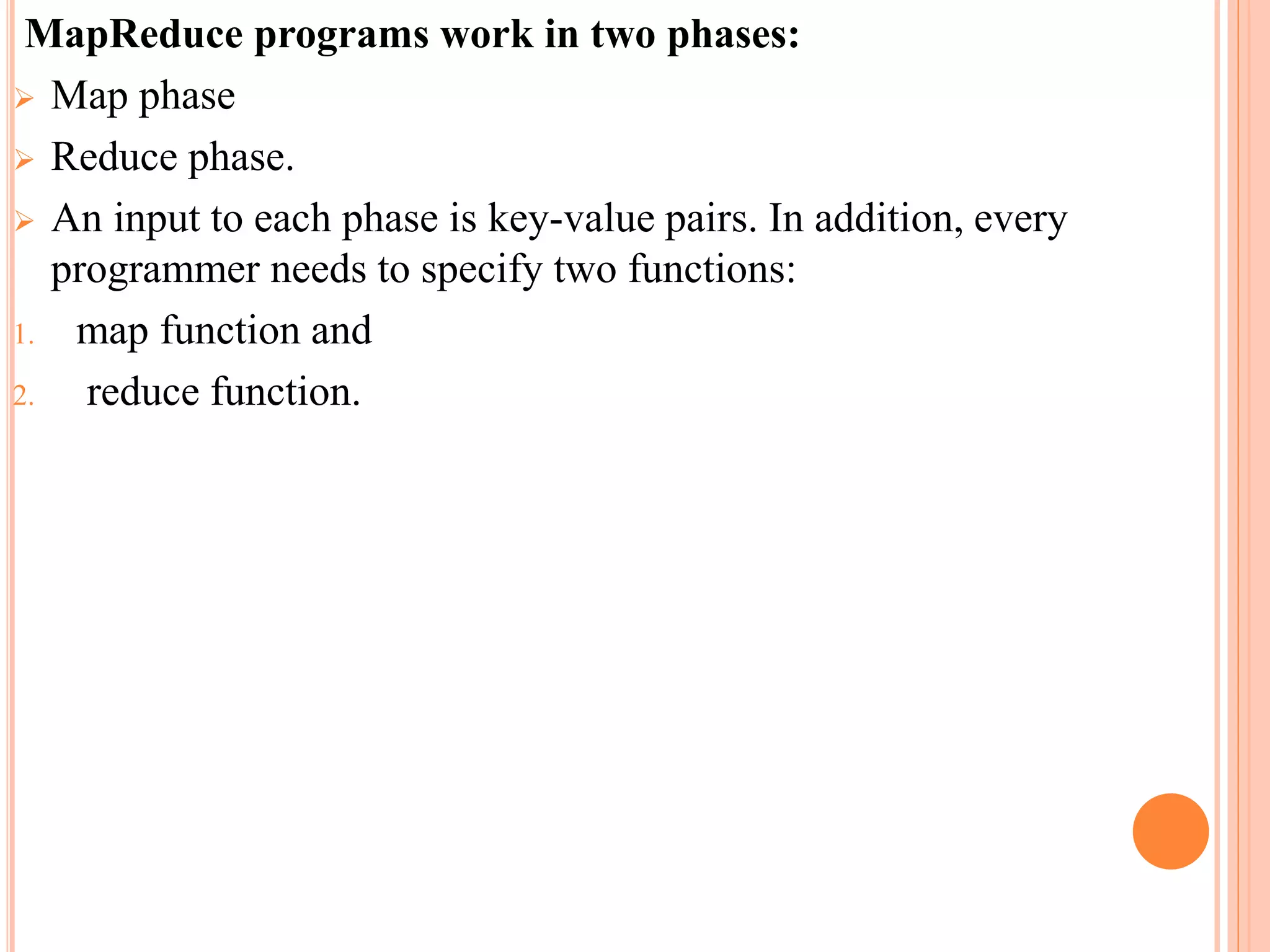 MapReduce programs work in two phases:
 Map phase
 Reduce phase.
 An input to each phase is key-value pairs. In addition, every
programmer needs to specify two functions:
1. map function and
2. reduce function.
 