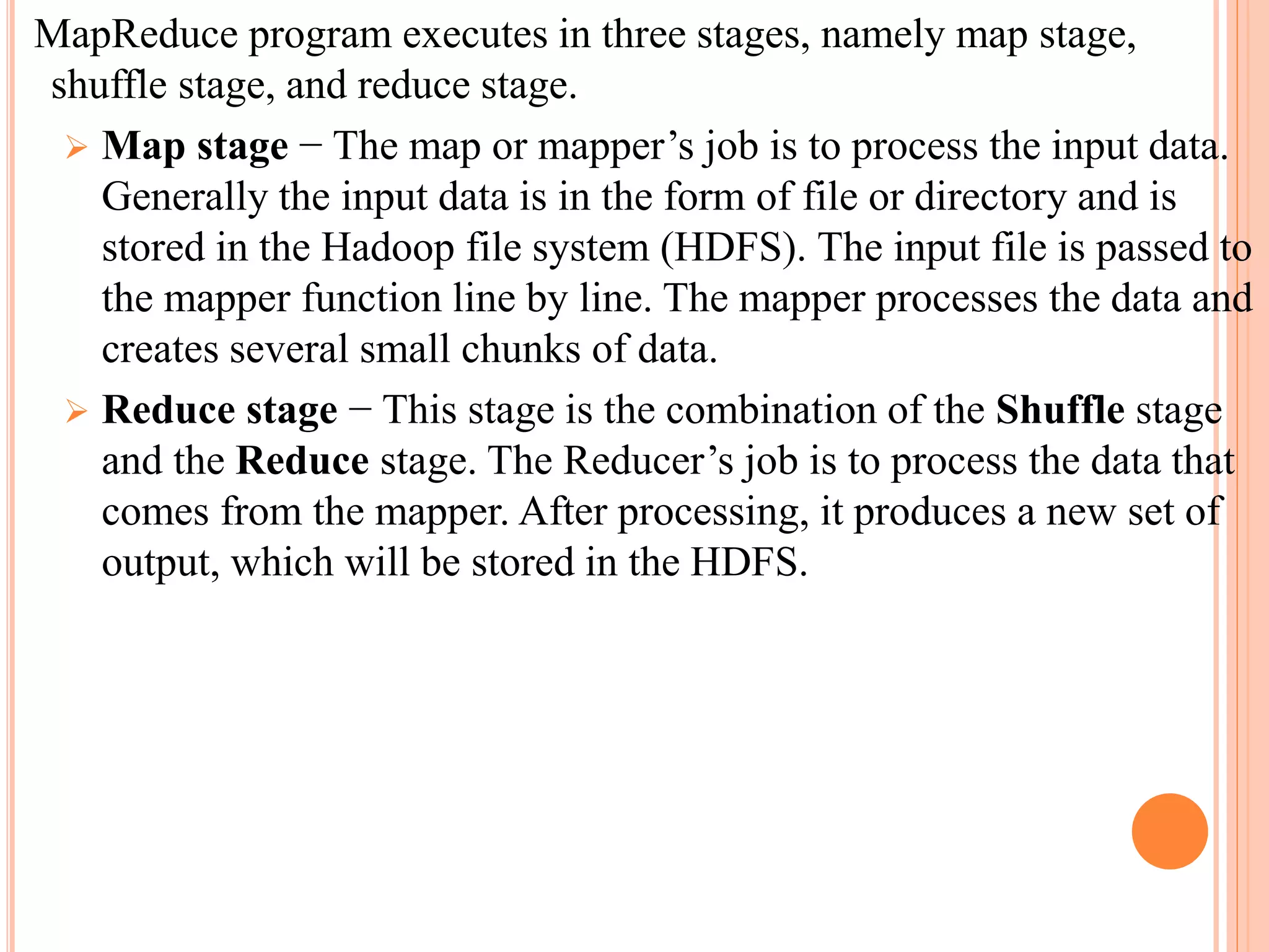 MapReduce program executes in three stages, namely map stage,
shuffle stage, and reduce stage.
 Map stage − The map or mapper’s job is to process the input data.
Generally the input data is in the form of file or directory and is
stored in the Hadoop file system (HDFS). The input file is passed to
the mapper function line by line. The mapper processes the data and
creates several small chunks of data.
 Reduce stage − This stage is the combination of the Shuffle stage
and the Reduce stage. The Reducer’s job is to process the data that
comes from the mapper. After processing, it produces a new set of
output, which will be stored in the HDFS.
 