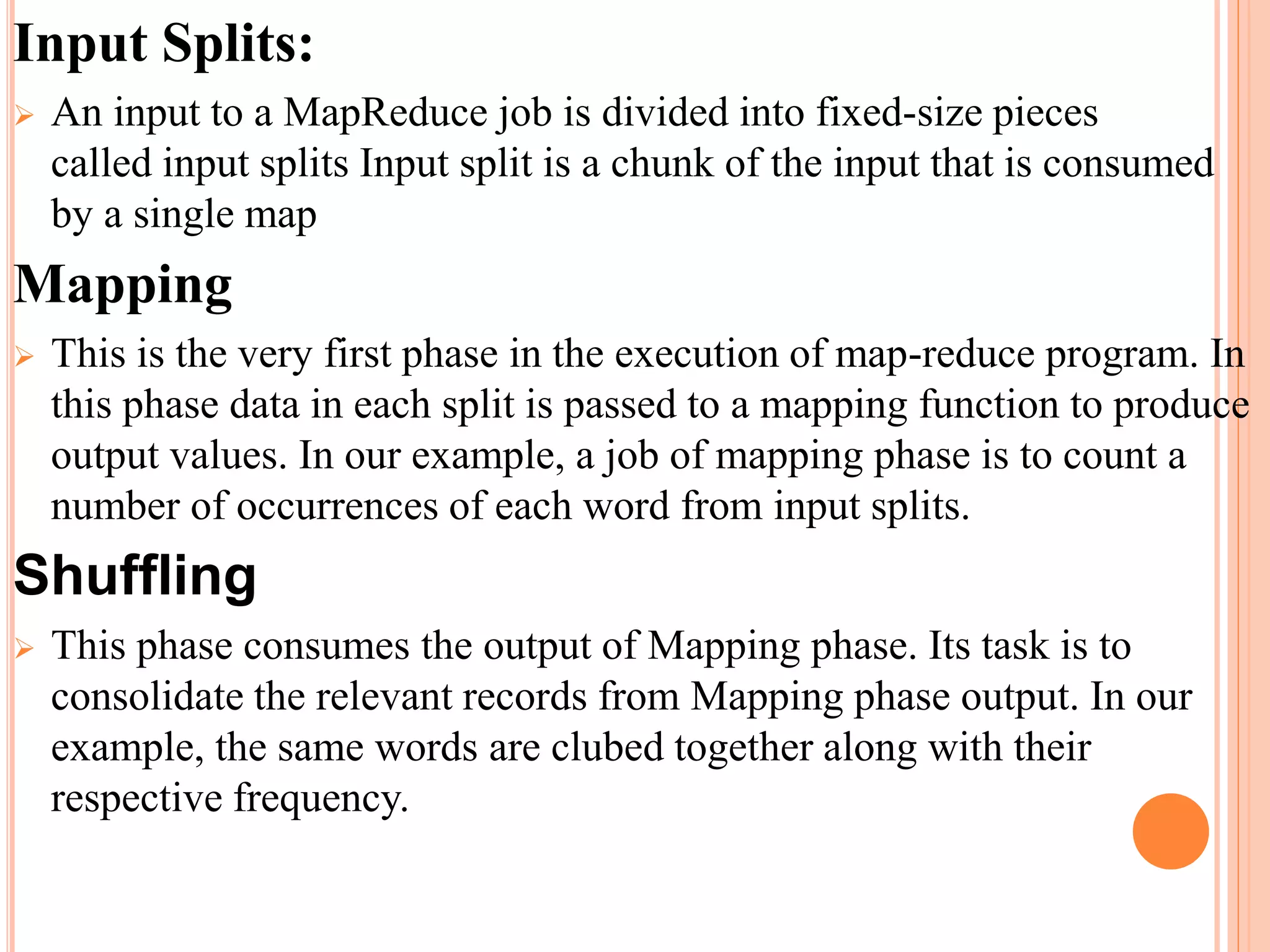 Input Splits:
 An input to a MapReduce job is divided into fixed-size pieces
called input splits Input split is a chunk of the input that is consumed
by a single map
Mapping
 This is the very first phase in the execution of map-reduce program. In
this phase data in each split is passed to a mapping function to produce
output values. In our example, a job of mapping phase is to count a
number of occurrences of each word from input splits.
Shuffling
 This phase consumes the output of Mapping phase. Its task is to
consolidate the relevant records from Mapping phase output. In our
example, the same words are clubed together along with their
respective frequency.
 