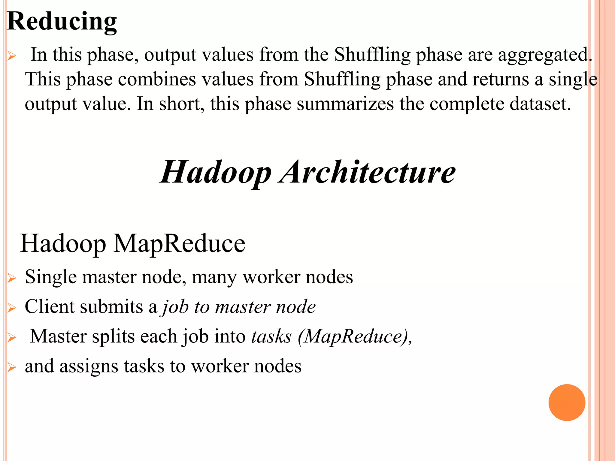 Reducing
 In this phase, output values from the Shuffling phase are aggregated.
This phase combines values from Shuffling phase and returns a single
output value. In short, this phase summarizes the complete dataset.
Hadoop Architecture
Hadoop MapReduce
 Single master node, many worker nodes
 Client submits a job to master node
 Master splits each job into tasks (MapReduce),
 and assigns tasks to worker nodes
 