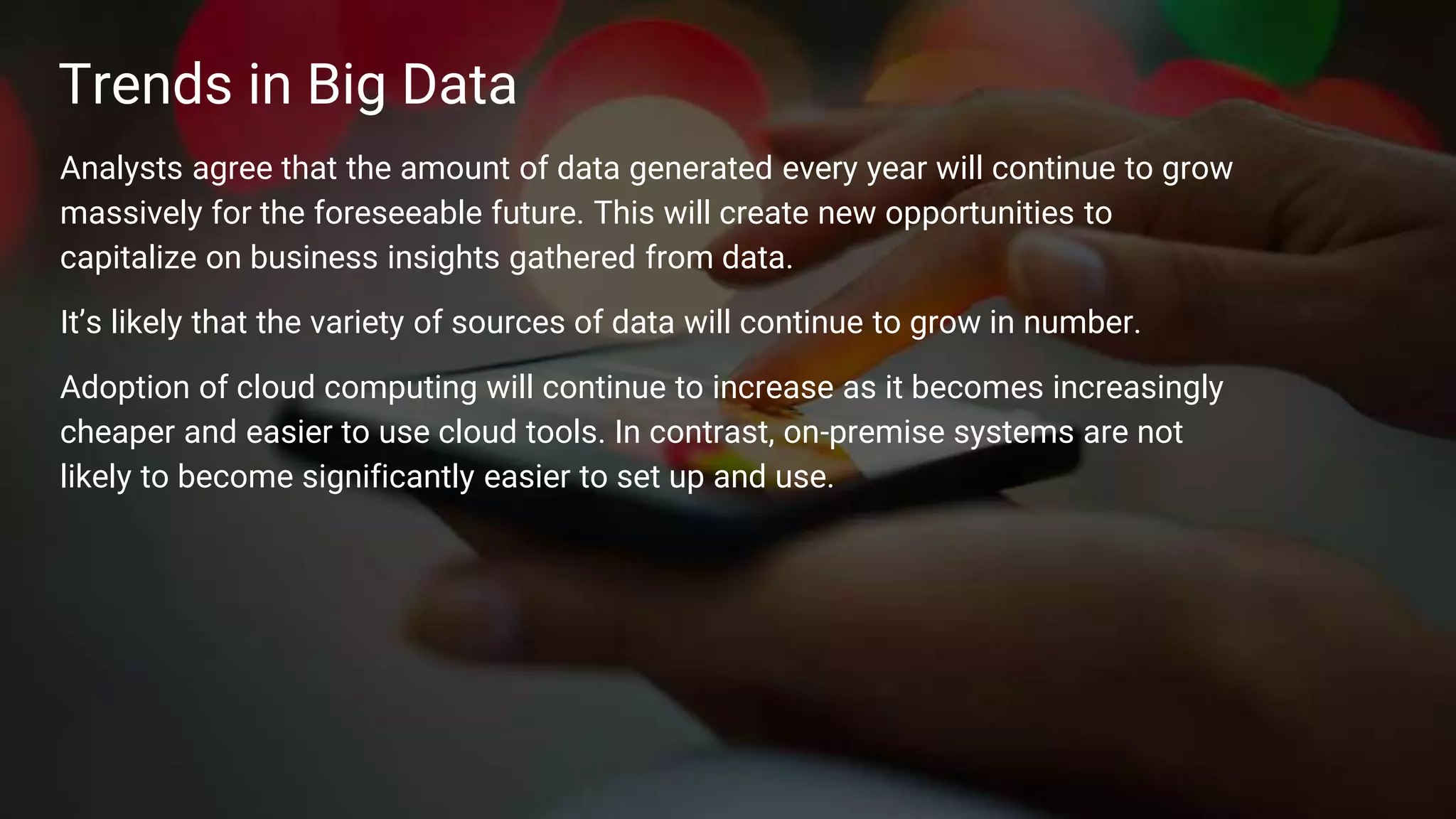 12
Trends in Big Data
Analysts agree that the amount of data generated every year will continue to grow
massively for the foreseeable future. This will create new opportunities to
capitalize on business insights gathered from data.
It’s likely that the variety of sources of data will continue to grow in number.
Adoption of cloud computing will continue to increase as it becomes increasingly
cheaper and easier to use cloud tools. In contrast, on-premise systems are not
likely to become significantly easier to set up and use.
 