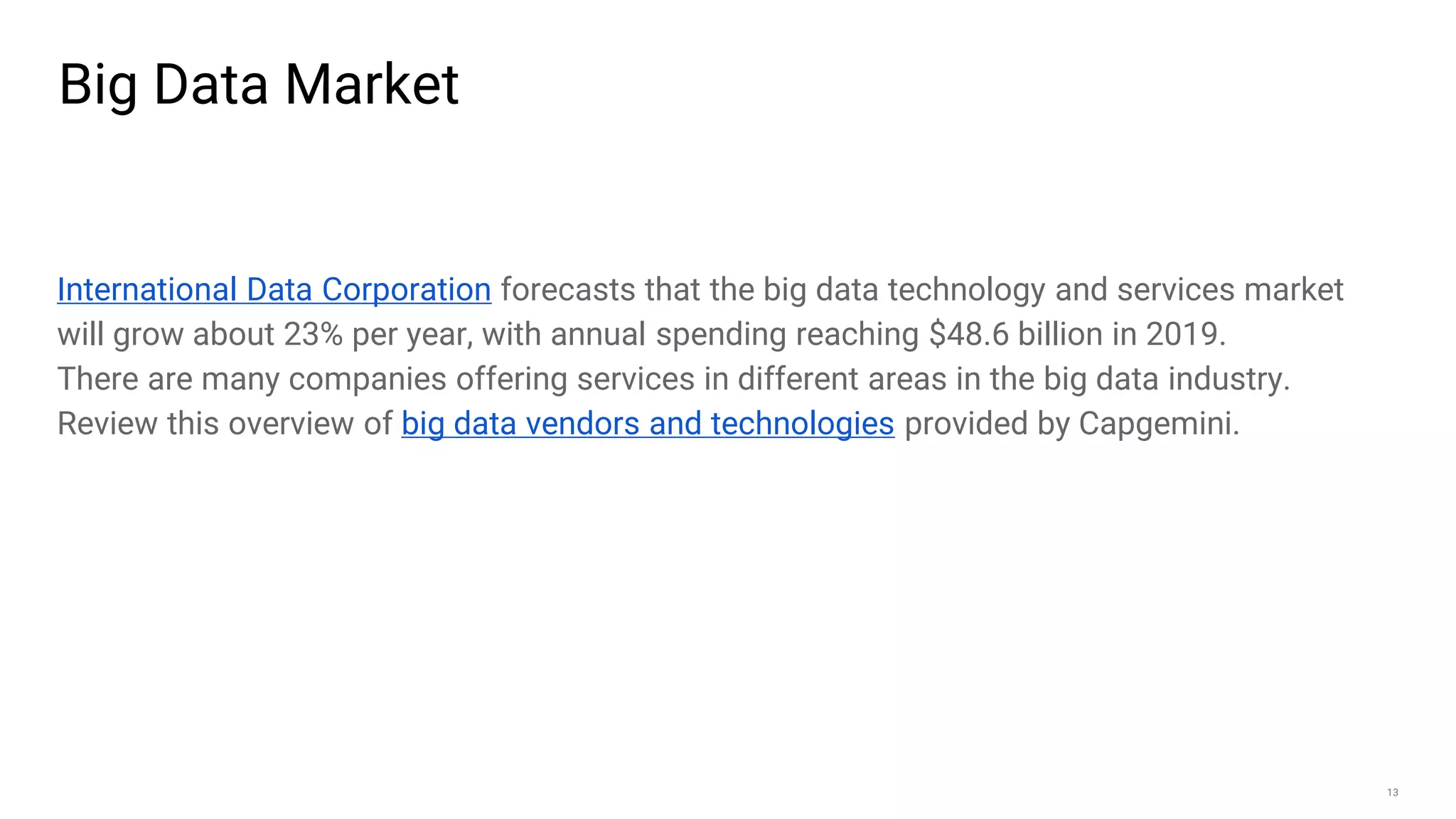 13
Big Data Market
International Data Corporation forecasts that the big data technology and services market
will grow about 23% per year, with annual spending reaching $48.6 billion in 2019.
There are many companies offering services in different areas in the big data industry.
Review this overview of big data vendors and technologies provided by Capgemini.
 