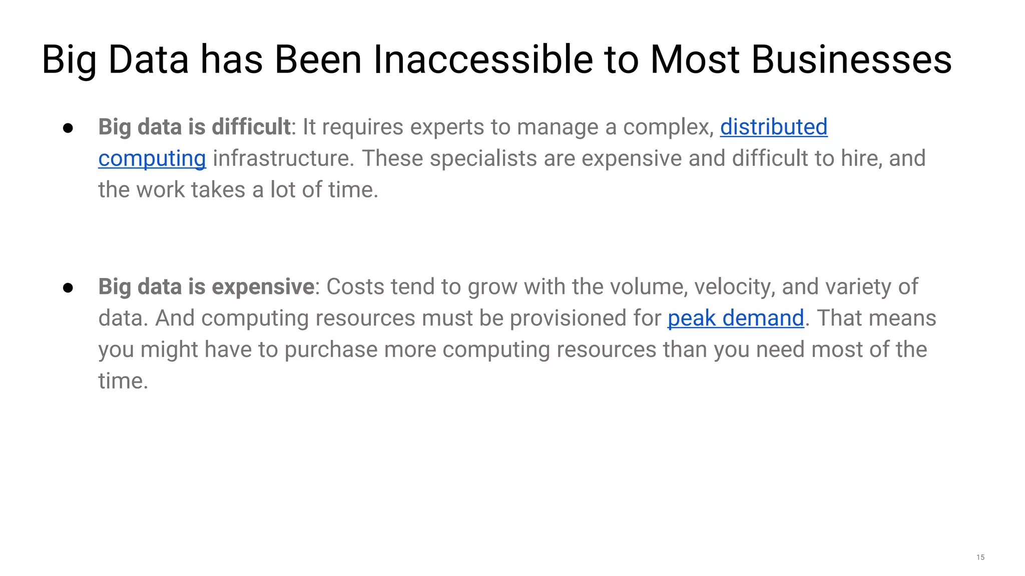 15
Big Data has Been Inaccessible to Most Businesses
● Big data is difficult: It requires experts to manage a complex, distributed
computing infrastructure. These specialists are expensive and difficult to hire, and
the work takes a lot of time.
● Big data is expensive: Costs tend to grow with the volume, velocity, and variety of
data. And computing resources must be provisioned for peak demand. That means
you might have to purchase more computing resources than you need most of the
time.
 