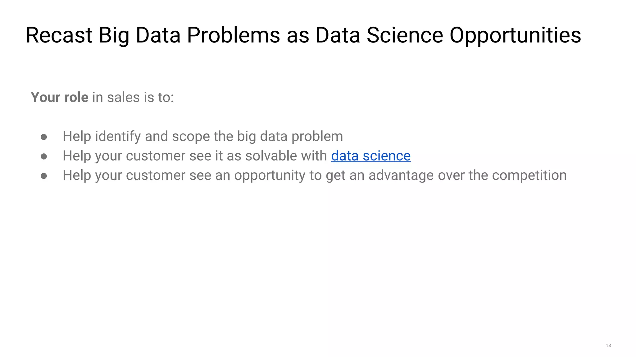 18
Recast Big Data Problems as Data Science Opportunities
Your role in sales is to:
● Help identify and scope the big data problem
● Help your customer see it as solvable with data science
● Help your customer see an opportunity to get an advantage over the competition
 