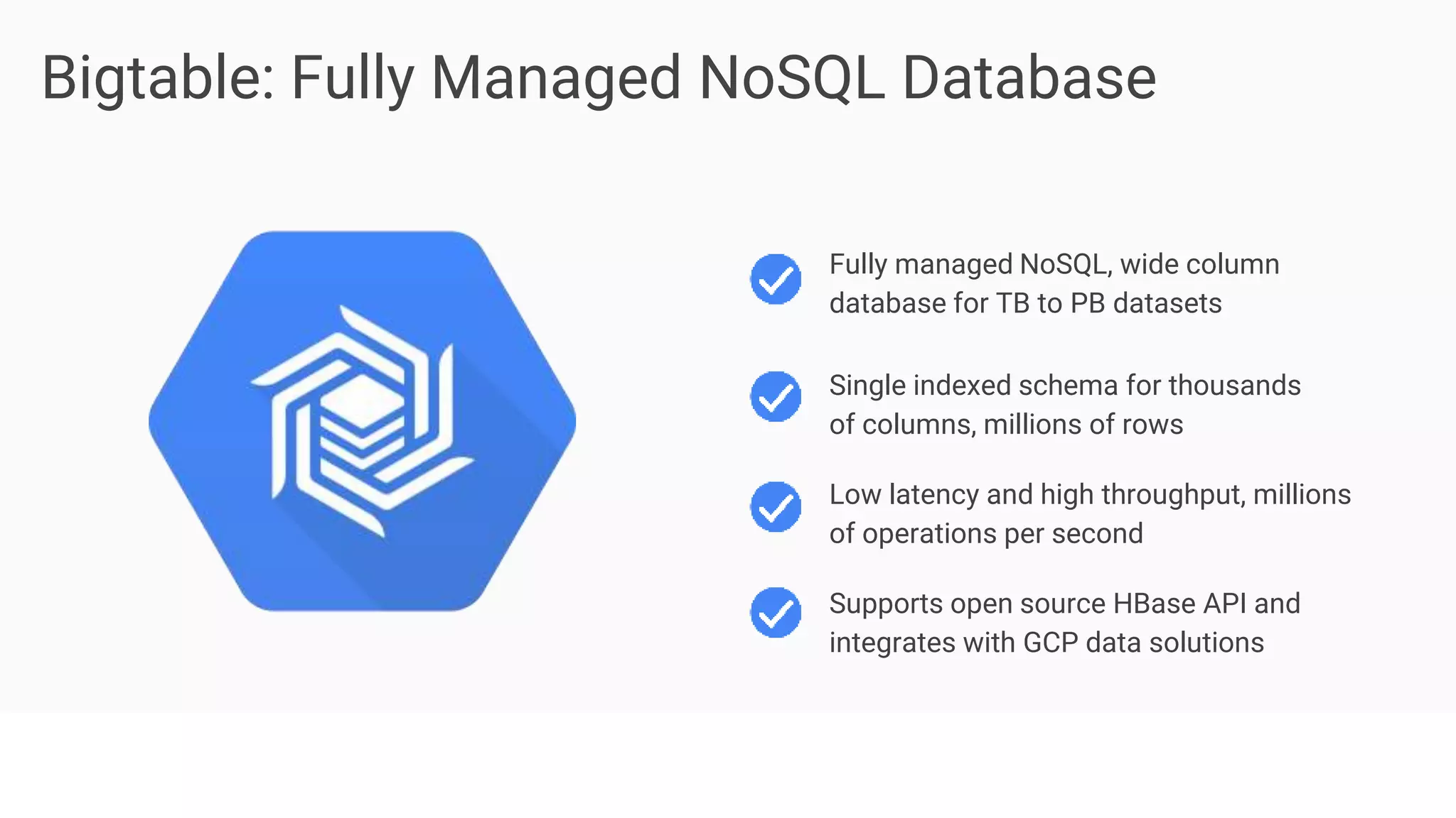 Proprietary + Confidential
Bigtable: Fully Managed NoSQL Database
Supports open source HBase API and
integrates with GCP data solutions
Fully managed NoSQL, wide column
database for TB to PB datasets
Single indexed schema for thousands
of columns, millions of rows
Low latency and high throughput, millions
of operations per second
 