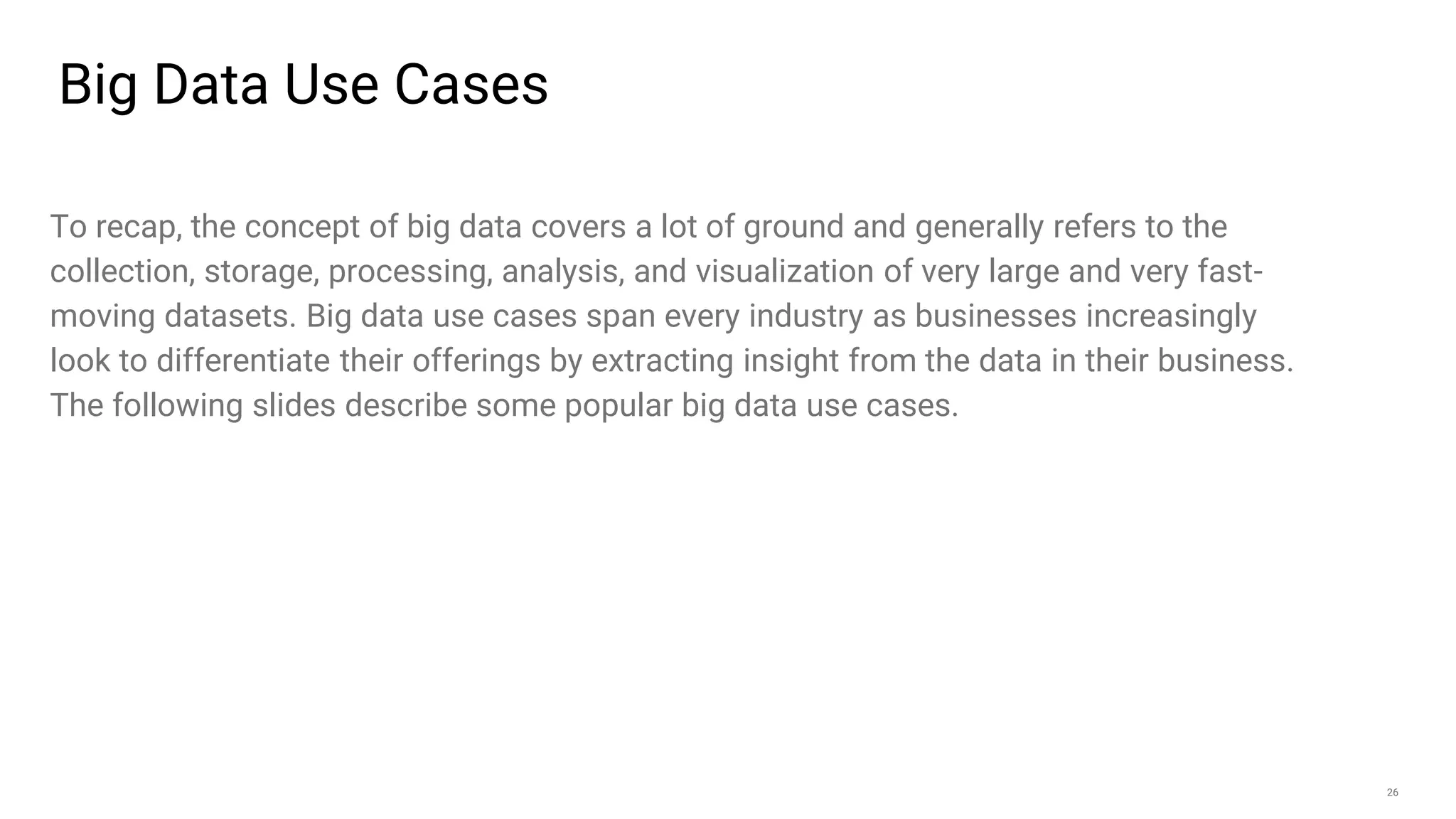 26
Big Data Use Cases
To recap, the concept of big data covers a lot of ground and generally refers to the
collection, storage, processing, analysis, and visualization of very large and very fast-
moving datasets. Big data use cases span every industry as businesses increasingly
look to differentiate their offerings by extracting insight from the data in their business.
The following slides describe some popular big data use cases.
 