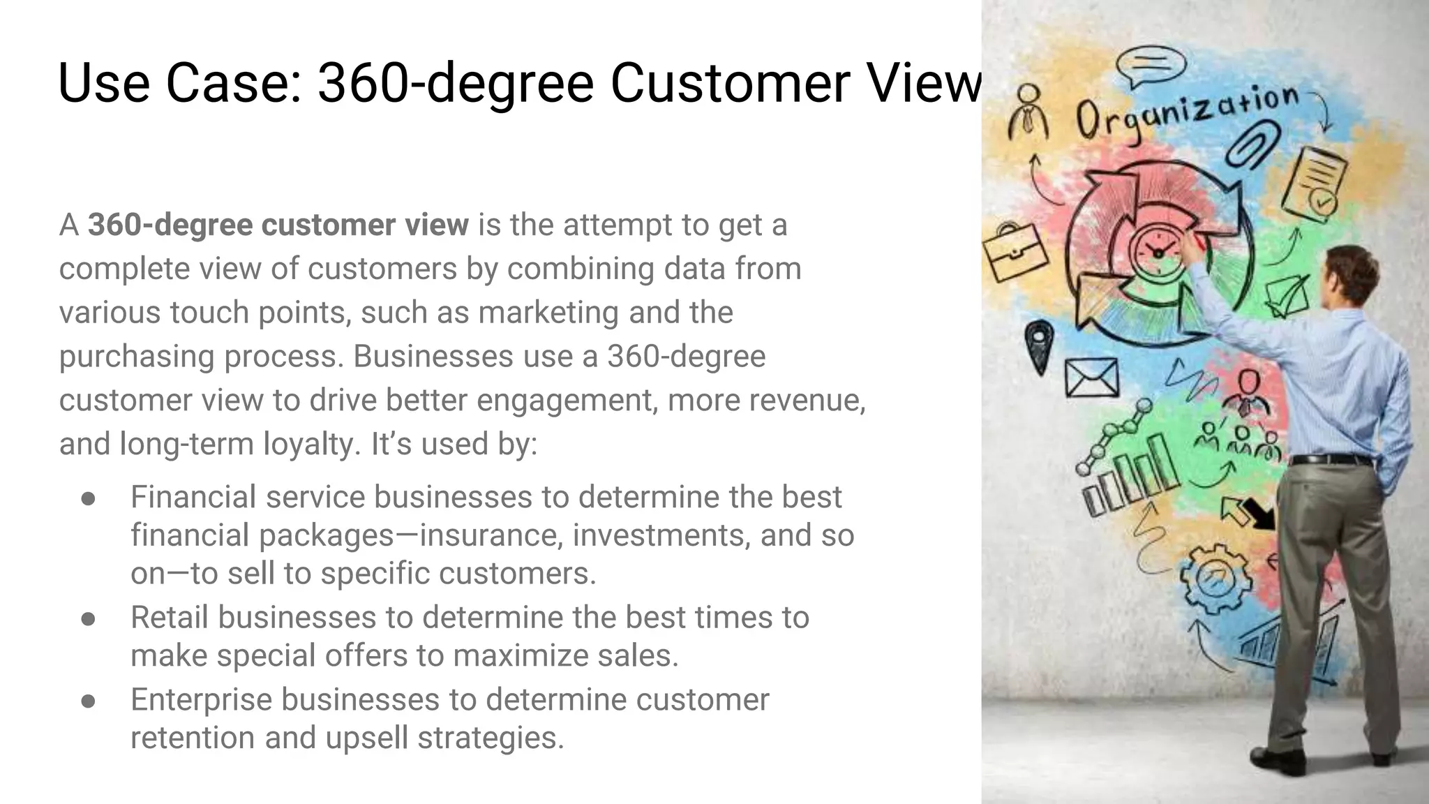 28
Use Case: 360-degree Customer View
A 360-degree customer view is the attempt to get a
complete view of customers by combining data from
various touch points, such as marketing and the
purchasing process. Businesses use a 360-degree
customer view to drive better engagement, more revenue,
and long-term loyalty. It’s used by:
● Financial service businesses to determine the best
financial packages—insurance, investments, and so
on—to sell to specific customers.
● Retail businesses to determine the best times to
make special offers to maximize sales.
● Enterprise businesses to determine customer
retention and upsell strategies.
 