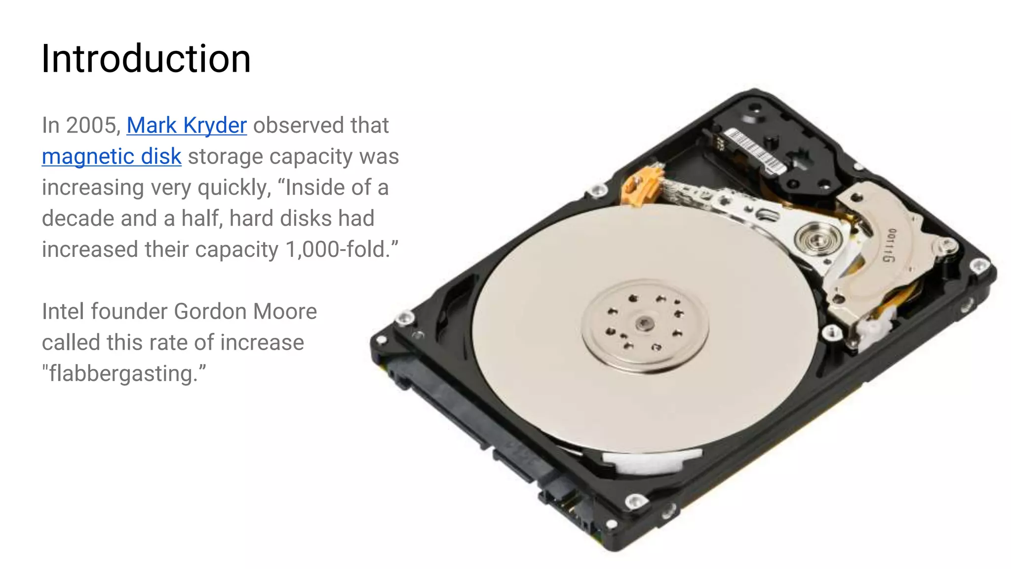 3
Introduction
In 2005, Mark Kryder observed that
magnetic disk storage capacity was
increasing very quickly, “Inside of a
decade and a half, hard disks had
increased their capacity 1,000-fold.”
Intel founder Gordon Moore
called this rate of increase
"flabbergasting.”
 