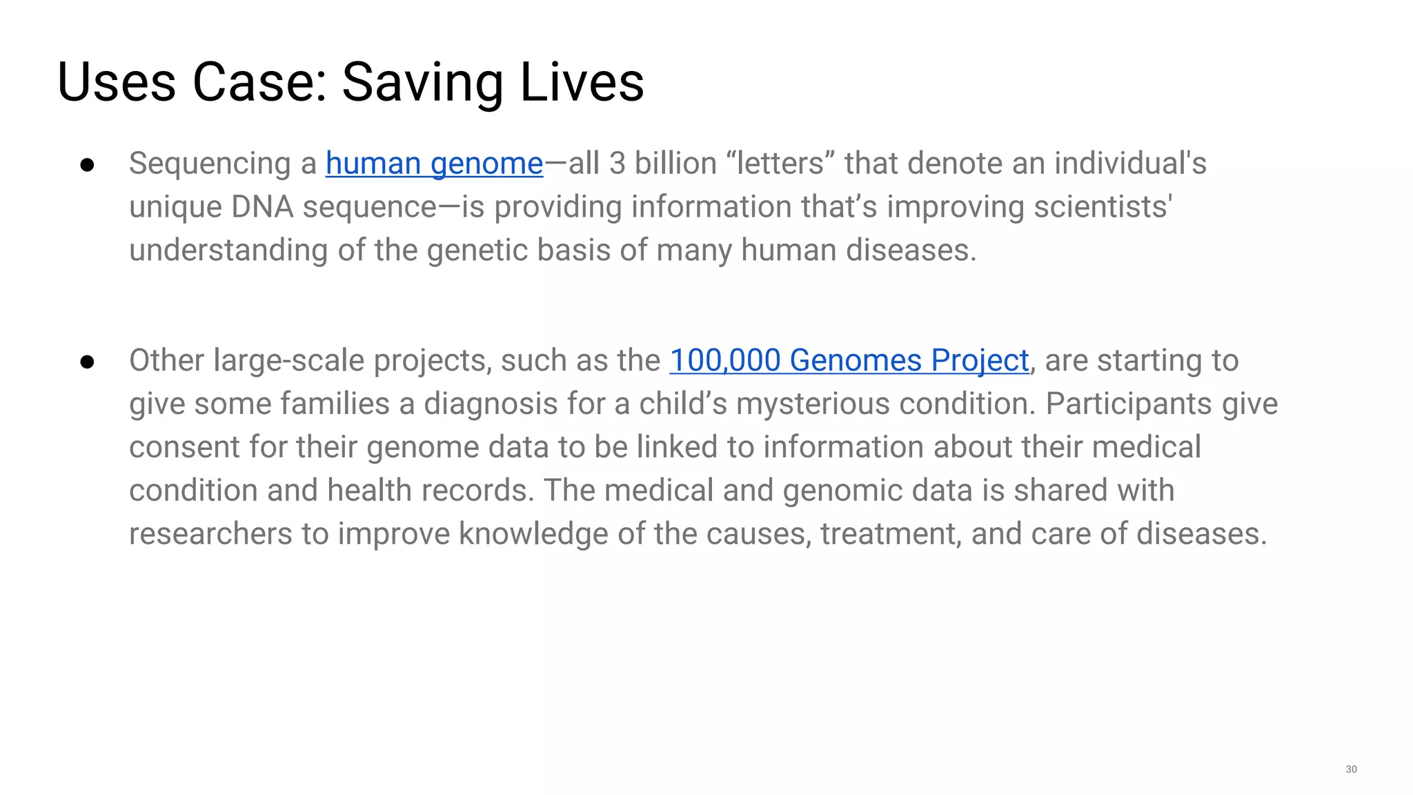 30
Uses Case: Saving Lives
● Sequencing a human genome—all 3 billion “letters” that denote an individual's
unique DNA sequence—is providing information that’s improving scientists'
understanding of the genetic basis of many human diseases.
● Other large-scale projects, such as the 100,000 Genomes Project, are starting to
give some families a diagnosis for a child’s mysterious condition. Participants give
consent for their genome data to be linked to information about their medical
condition and health records. The medical and genomic data is shared with
researchers to improve knowledge of the causes, treatment, and care of diseases.
 
