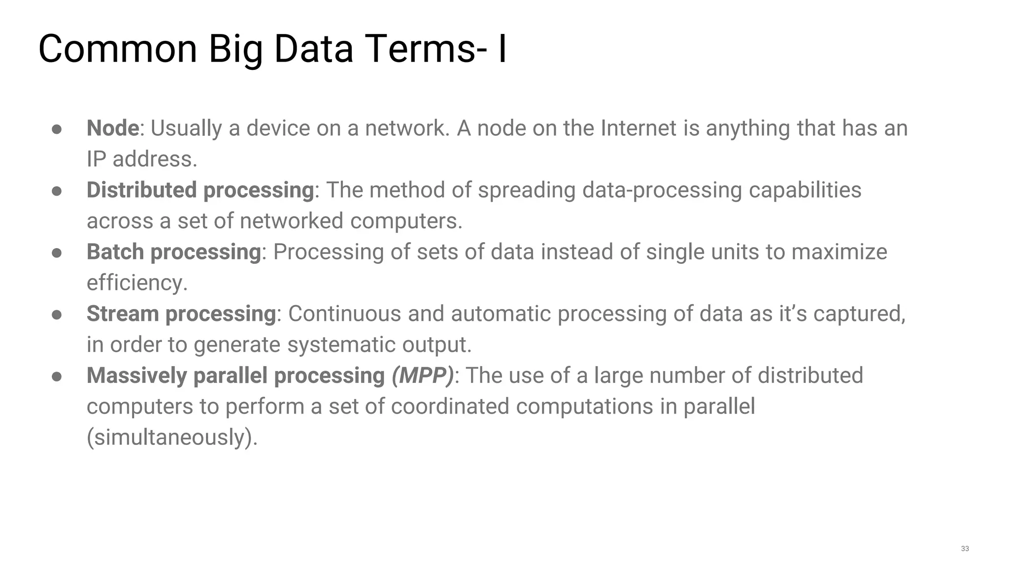 33
● Node: Usually a device on a network. A node on the Internet is anything that has an
IP address.
● Distributed processing: The method of spreading data-processing capabilities
across a set of networked computers.
● Batch processing: Processing of sets of data instead of single units to maximize
efficiency.
● Stream processing: Continuous and automatic processing of data as it’s captured,
in order to generate systematic output.
● Massively parallel processing (MPP): The use of a large number of distributed
computers to perform a set of coordinated computations in parallel
(simultaneously).
Common Big Data Terms- I
 