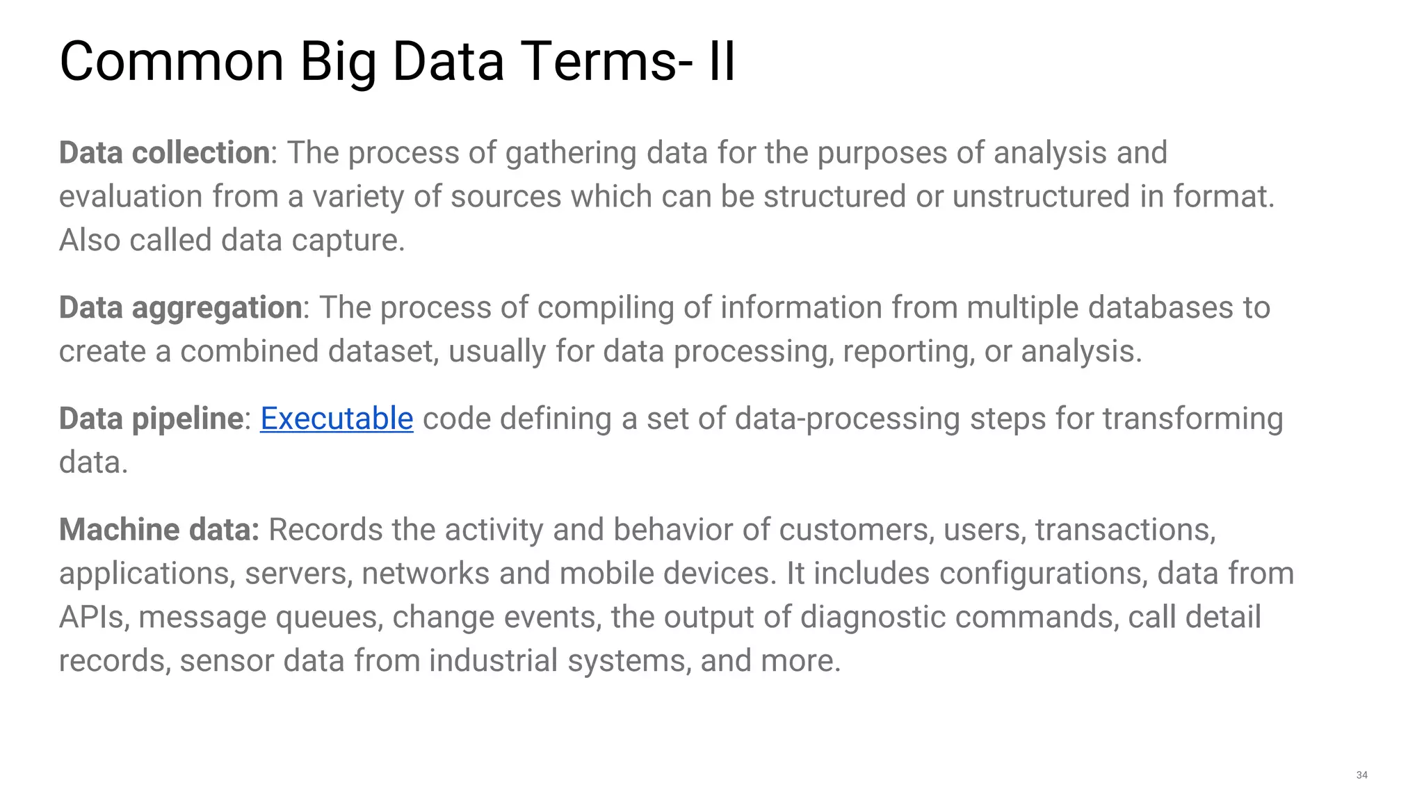 34
Data collection: The process of gathering data for the purposes of analysis and
evaluation from a variety of sources which can be structured or unstructured in format.
Also called data capture.
Data aggregation: The process of compiling of information from multiple databases to
create a combined dataset, usually for data processing, reporting, or analysis.
Data pipeline: Executable code defining a set of data-processing steps for transforming
data.
Machine data: Records the activity and behavior of customers, users, transactions,
applications, servers, networks and mobile devices. It includes configurations, data from
APIs, message queues, change events, the output of diagnostic commands, call detail
records, sensor data from industrial systems, and more.
Common Big Data Terms- II
 