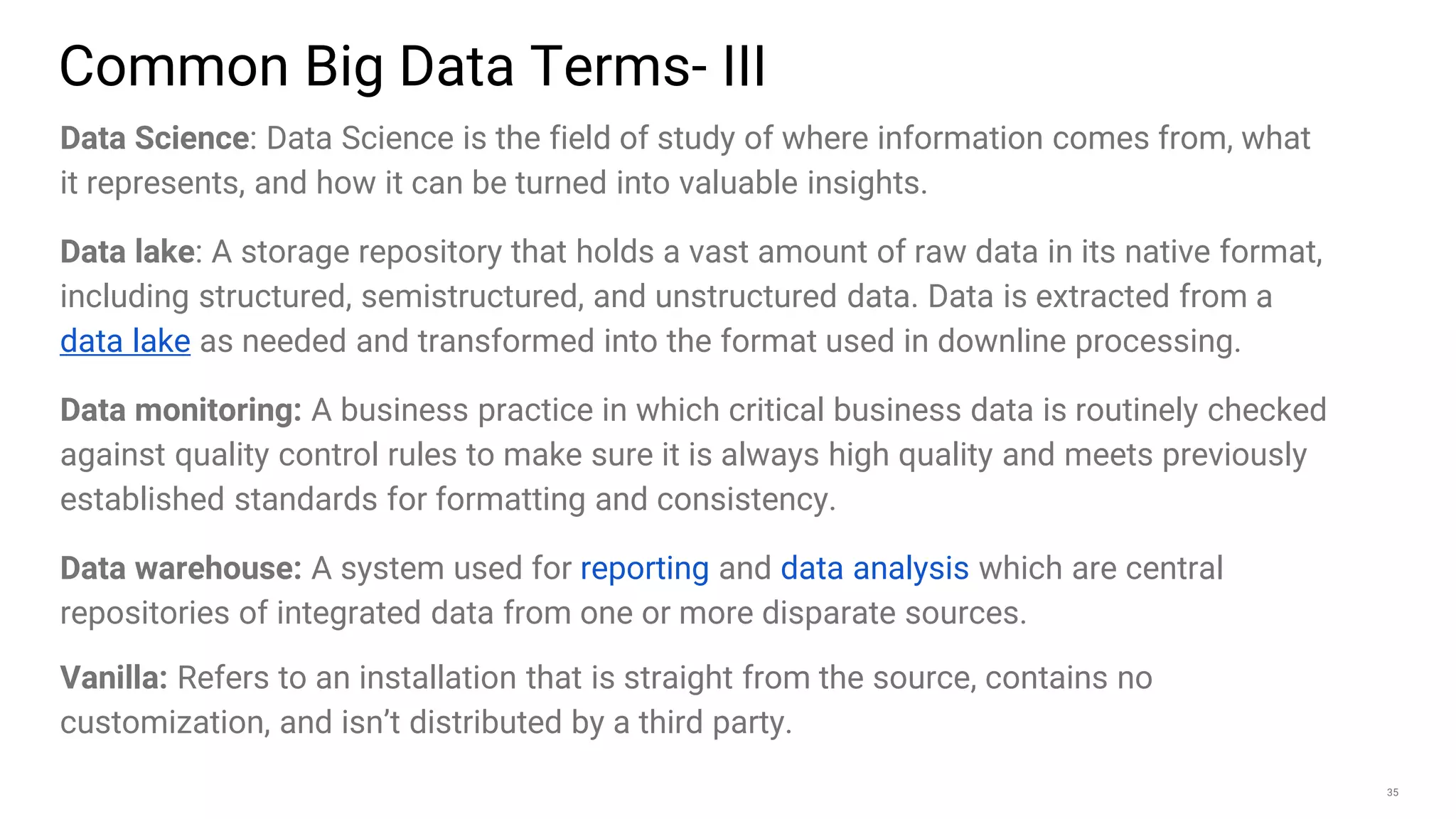 35
Data Science: Data Science is the field of study of where information comes from, what
it represents, and how it can be turned into valuable insights.
Data lake: A storage repository that holds a vast amount of raw data in its native format,
including structured, semistructured, and unstructured data. Data is extracted from a
data lake as needed and transformed into the format used in downline processing.
Data monitoring: A business practice in which critical business data is routinely checked
against quality control rules to make sure it is always high quality and meets previously
established standards for formatting and consistency.
Data warehouse: A system used for reporting and data analysis which are central
repositories of integrated data from one or more disparate sources.
Vanilla: Refers to an installation that is straight from the source, contains no
customization, and isn’t distributed by a third party.
Common Big Data Terms- III
 