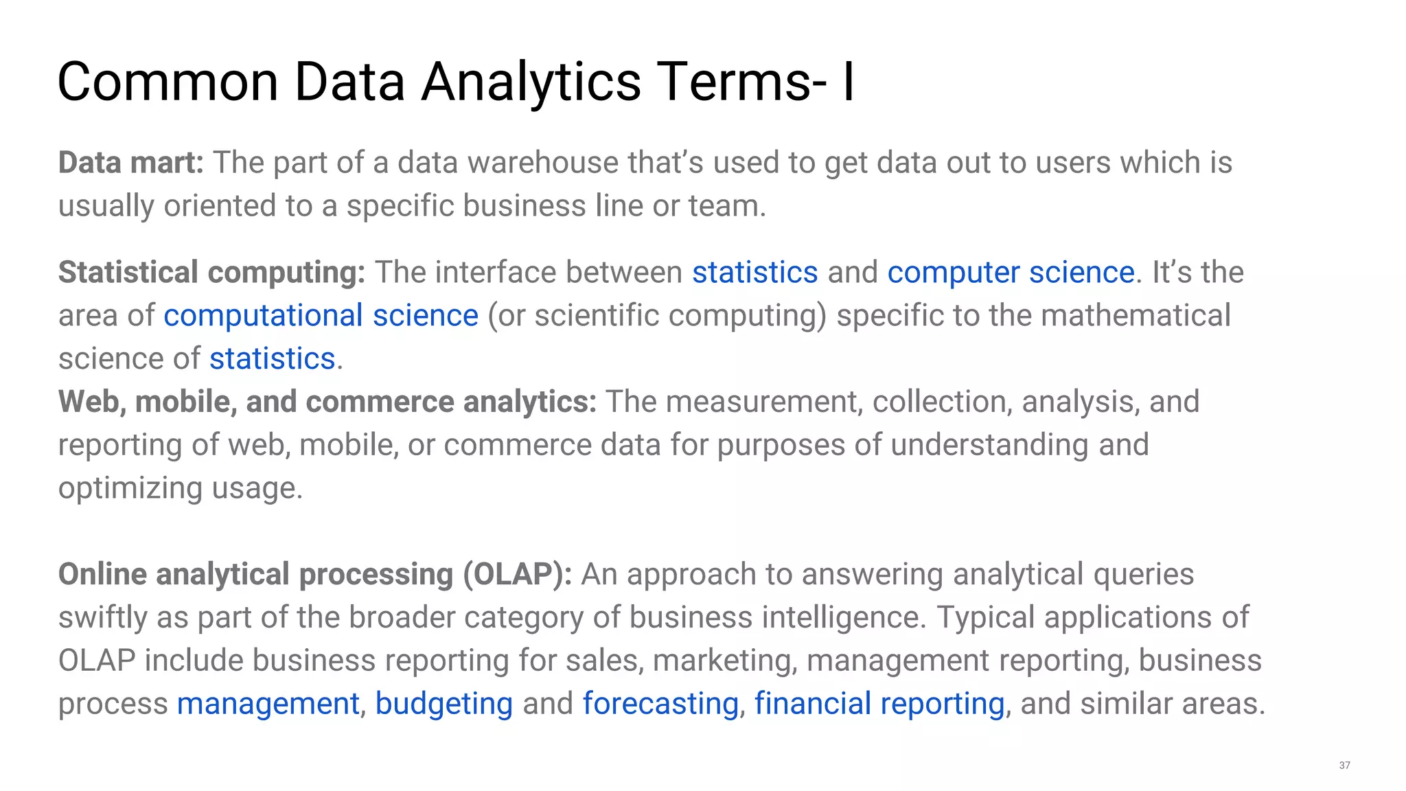 37
Common Data Analytics Terms- I
Data mart: The part of a data warehouse that’s used to get data out to users which is
usually oriented to a specific business line or team.
Statistical computing: The interface between statistics and computer science. It’s the
area of computational science (or scientific computing) specific to the mathematical
science of statistics.
Web, mobile, and commerce analytics: The measurement, collection, analysis, and
reporting of web, mobile, or commerce data for purposes of understanding and
optimizing usage.
Online analytical processing (OLAP): An approach to answering analytical queries
swiftly as part of the broader category of business intelligence. Typical applications of
OLAP include business reporting for sales, marketing, management reporting, business
process management, budgeting and forecasting, financial reporting, and similar areas.
 