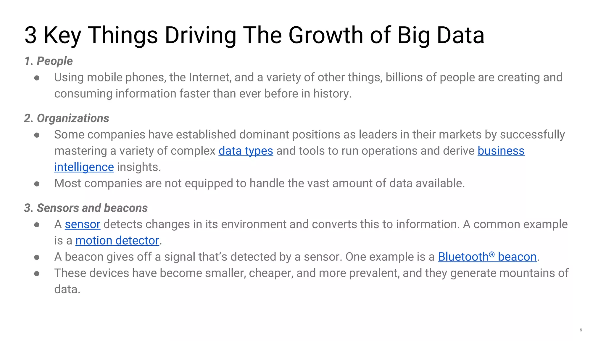 6
3 Key Things Driving The Growth of Big Data
1. People
● Using mobile phones, the Internet, and a variety of other things, billions of people are creating and
consuming information faster than ever before in history.
2. Organizations
● Some companies have established dominant positions as leaders in their markets by successfully
mastering a variety of complex data types and tools to run operations and derive business
intelligence insights.
● Most companies are not equipped to handle the vast amount of data available.
3. Sensors and beacons
● A sensor detects changes in its environment and converts this to information. A common example
is a motion detector.
● A beacon gives off a signal that’s detected by a sensor. One example is a Bluetooth® beacon.
● These devices have become smaller, cheaper, and more prevalent, and they generate mountains of
data.
 