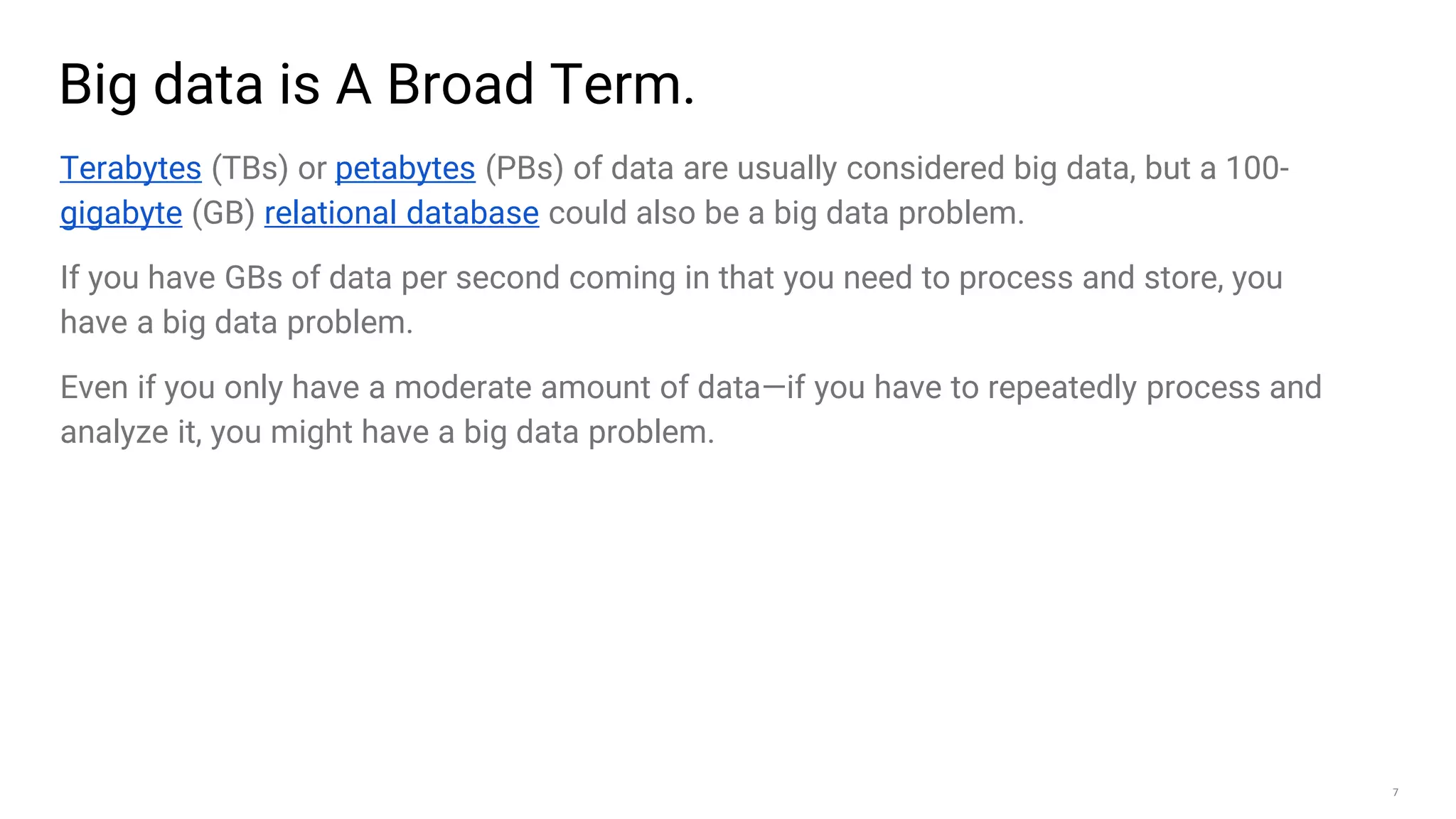 7
Big data is A Broad Term.
Terabytes (TBs) or petabytes (PBs) of data are usually considered big data, but a 100-
gigabyte (GB) relational database could also be a big data problem.
If you have GBs of data per second coming in that you need to process and store, you
have a big data problem.
Even if you only have a moderate amount of data—if you have to repeatedly process and
analyze it, you might have a big data problem.
 