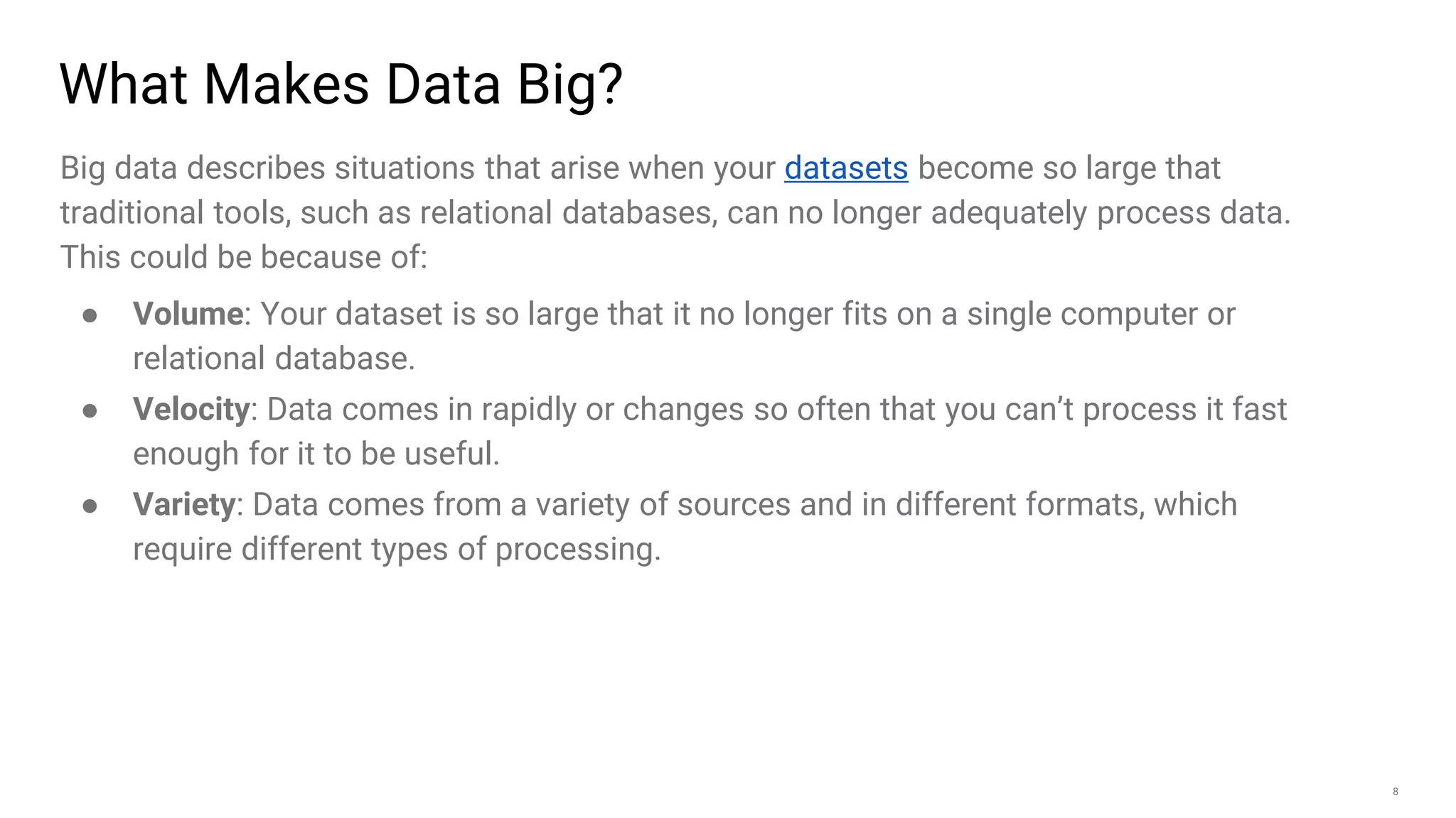 8
What Makes Data Big?
Big data describes situations that arise when your datasets become so large that
traditional tools, such as relational databases, can no longer adequately process data.
This could be because of:
● Volume: Your dataset is so large that it no longer fits on a single computer or
relational database.
● Velocity: Data comes in rapidly or changes so often that you can’t process it fast
enough for it to be useful.
● Variety: Data comes from a variety of sources and in different formats, which
require different types of processing.
 