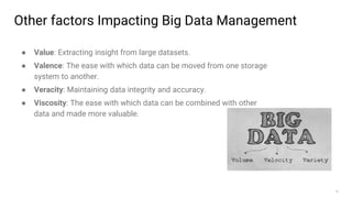 10
Other factors Impacting Big Data Management
● Value: Extracting insight from large datasets.
● Valence: The ease with which data can be moved from one storage
system to another.
● Veracity: Maintaining data integrity and accuracy.
● Viscosity: The ease with which data can be combined with other
data and made more valuable.
 