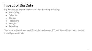 11
Impact of Big Data
Big data issues impact all phases of data handling, including:
● Monitoring
● Collection
● Storage
● Processing
● Analysis
● Reporting
This greatly complicates the information technology (IT) job, demanding more expertise
from IT professionals.
 