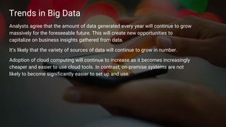 12
Trends in Big Data
Analysts agree that the amount of data generated every year will continue to grow
massively for the foreseeable future. This will create new opportunities to
capitalize on business insights gathered from data.
It’s likely that the variety of sources of data will continue to grow in number.
Adoption of cloud computing will continue to increase as it becomes increasingly
cheaper and easier to use cloud tools. In contrast, on-premise systems are not
likely to become significantly easier to set up and use.
 