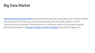 13
Big Data Market
International Data Corporation forecasts that the big data technology and services market
will grow about 23% per year, with annual spending reaching $48.6 billion in 2019.
There are many companies offering services in different areas in the big data industry.
Review this overview of big data vendors and technologies provided by Capgemini.
 