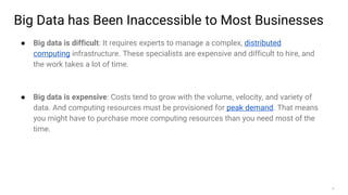 15
Big Data has Been Inaccessible to Most Businesses
● Big data is difficult: It requires experts to manage a complex, distributed
computing infrastructure. These specialists are expensive and difficult to hire, and
the work takes a lot of time.
● Big data is expensive: Costs tend to grow with the volume, velocity, and variety of
data. And computing resources must be provisioned for peak demand. That means
you might have to purchase more computing resources than you need most of the
time.
 
