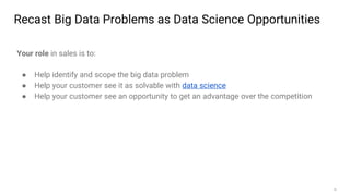 18
Recast Big Data Problems as Data Science Opportunities
Your role in sales is to:
● Help identify and scope the big data problem
● Help your customer see it as solvable with data science
● Help your customer see an opportunity to get an advantage over the competition
 