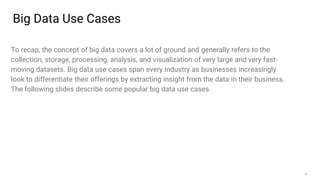 26
Big Data Use Cases
To recap, the concept of big data covers a lot of ground and generally refers to the
collection, storage, processing, analysis, and visualization of very large and very fast-
moving datasets. Big data use cases span every industry as businesses increasingly
look to differentiate their offerings by extracting insight from the data in their business.
The following slides describe some popular big data use cases.
 
