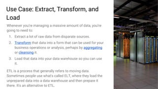 27
Use Case: Extract, Transform, and
Load
Whenever you’re managing a massive amount of data, you’re
going to need to:
1. Extract a lot of raw data from disparate sources.
2. Transform that data into a form that can be used for your
business operations or analysis, perhaps by aggregating
or cleansing it.
3. Load that data into your data warehouse so you can use
it.
ETL is a process that generally refers to moving data.
Sometimes people use what's called ELT, where they load the
unprepared data into a data warehouse and then prepare it
there. It's an alternative to ETL.
 