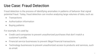 29
Use Case: Fraud Detection
Fraud detection is the process of identifying anomalies in patterns of behavior that signal
potential fraud. Today, fraud detection can involve analyzing large volumes of data, such as:
● Transactions
● Authorization information
● Buying patterns
For example, it’s used by:
● Credit card companies to prevent unauthorized purchases that don’t match a
customer’s profile.
● Financial service businesses to prevent illegal financial transactions.
● Technology businesses to prevent unauthorized access to products and services, such
as email.
 