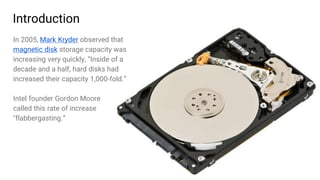 3
Introduction
In 2005, Mark Kryder observed that
magnetic disk storage capacity was
increasing very quickly, “Inside of a
decade and a half, hard disks had
increased their capacity 1,000-fold.”
Intel founder Gordon Moore
called this rate of increase
"flabbergasting.”
 