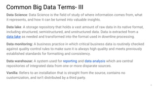 35
Data Science: Data Science is the field of study of where information comes from, what
it represents, and how it can be turned into valuable insights.
Data lake: A storage repository that holds a vast amount of raw data in its native format,
including structured, semistructured, and unstructured data. Data is extracted from a
data lake as needed and transformed into the format used in downline processing.
Data monitoring: A business practice in which critical business data is routinely checked
against quality control rules to make sure it is always high quality and meets previously
established standards for formatting and consistency.
Data warehouse: A system used for reporting and data analysis which are central
repositories of integrated data from one or more disparate sources.
Vanilla: Refers to an installation that is straight from the source, contains no
customization, and isn’t distributed by a third party.
Common Big Data Terms- III
 