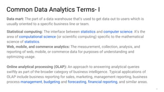 37
Common Data Analytics Terms- I
Data mart: The part of a data warehouse that’s used to get data out to users which is
usually oriented to a specific business line or team.
Statistical computing: The interface between statistics and computer science. It’s the
area of computational science (or scientific computing) specific to the mathematical
science of statistics.
Web, mobile, and commerce analytics: The measurement, collection, analysis, and
reporting of web, mobile, or commerce data for purposes of understanding and
optimizing usage.
Online analytical processing (OLAP): An approach to answering analytical queries
swiftly as part of the broader category of business intelligence. Typical applications of
OLAP include business reporting for sales, marketing, management reporting, business
process management, budgeting and forecasting, financial reporting, and similar areas.
 