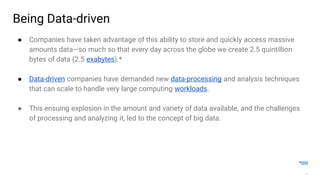 4
Being Data-driven
● Companies have taken advantage of this ability to store and quickly access massive
amounts data—so much so that every day across the globe we create 2.5 quintillion
bytes of data (2.5 exabytes).*
● Data-driven companies have demanded new data-processing and analysis techniques
that can scale to handle very large computing workloads.
● This ensuing explosion in the amount and variety of data available, and the challenges
of processing and analyzing it, led to the concept of big data.
*IBM
 